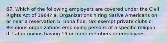 67. Which of the following employers are covered under the Civil Rights Act of 1964? a. Organizations hiring Native Americans on or near a reservation b. Bona fide, tax-exempt private clubs c. Religious organizations employing persons of a specific religion d. Labor unions having 15 or more members or employees