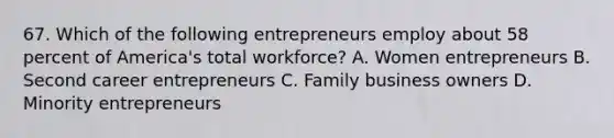 67. Which of the following entrepreneurs employ about 58 percent of America's total workforce? A. Women entrepreneurs B. Second career entrepreneurs C. Family business owners D. Minority entrepreneurs