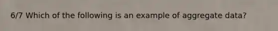 6/7 Which of the following is an example of aggregate data?