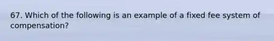 67. Which of the following is an example of a fixed fee system of compensation?