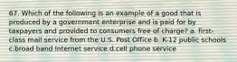 67. Which of the following is an example of a good that is produced by a government enterprise and is paid for by taxpayers and provided to consumers free of charge? a. first-class mail service from the U.S. Post Office b. K-12 public schools c.broad band Internet service d.cell phone service