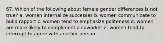 67. Which of the following about female gender differences is not true? a. women internalize successes b. women communicate to build rapport c. women tend to emphasize politeness d. women are more likely to compliment a coworker e. women tend to interrupt to agree with another person