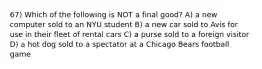 67) Which of the following is NOT a final good? A) a new computer sold to an NYU student B) a new car sold to Avis for use in their fleet of rental cars C) a purse sold to a foreign visitor D) a hot dog sold to a spectator at a Chicago Bears football game