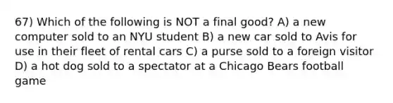 67) Which of the following is NOT a final good? A) a new computer sold to an NYU student B) a new car sold to Avis for use in their fleet of rental cars C) a purse sold to a foreign visitor D) a hot dog sold to a spectator at a Chicago Bears football game