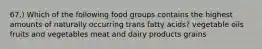 67.) Which of the following food groups contains the highest amounts of naturally occurring trans fatty acids? vegetable oils fruits and vegetables meat and dairy products grains