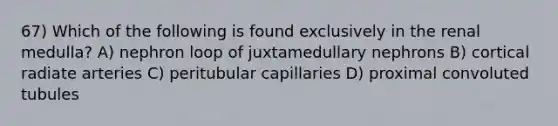 67) Which of the following is found exclusively in the renal medulla? A) nephron loop of juxtamedullary nephrons B) cortical radiate arteries C) peritubular capillaries D) proximal convoluted tubules