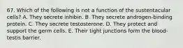 67. Which of the following is not a function of the sustentacular cells? A. They secrete inhibin. B. They secrete androgen-binding protein. C. They secrete testosterone. D. They protect and support the germ cells. E. Their tight junctions form the blood-testis barrier.