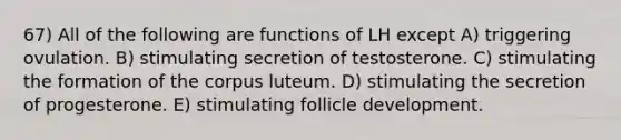 67) All of the following are functions of LH except A) triggering ovulation. B) stimulating secretion of testosterone. C) stimulating the formation of the corpus luteum. D) stimulating the secretion of progesterone. E) stimulating follicle development.