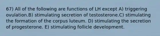 67) All of the following are functions of LH except A) triggering ovulation.B) stimulating secretion of testosterone.C) stimulating the formation of the corpus luteum. D) stimulating the secretion of progesterone. E) stimulating follicle development.