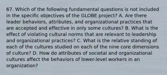 67. Which of the following fundamental questions is not included in the specific objectives of the GLOBE project? A. Are there leader behaviors, attributes, and organizational practices that are accepted and effective in only some cultures? B. What is the effect of violating cultural norms that are relevant to leadership and organizational practices? C. What is the relative standing of each of the cultures studied on each of the nine core dimensions of culture? D. How do attributes of societal and organizational cultures affect the behaviors of lower-level workers in an organization?