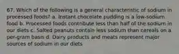 67. Which of the following is a general characteristic of sodium in processed foods? a. Instant chocolate pudding is a low-sodium food b. Processed foods contribute less than half of the sodium in our diets c. Salted peanuts contain less sodium than cereals on a per-gram basis d. Dairy products and meats represent major sources of sodium in our diets