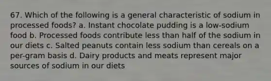 67. Which of the following is a general characteristic of sodium in processed foods? a. Instant chocolate pudding is a low-sodium food b. Processed foods contribute <a href='https://www.questionai.com/knowledge/k7BtlYpAMX-less-than' class='anchor-knowledge'>less than</a> half of the sodium in our diets c. Salted peanuts contain less sodium than cereals on a per-gram basis d. Dairy products and meats represent major sources of sodium in our diets