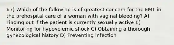 67) Which of the following is of greatest concern for the EMT in the prehospital care of a woman with vaginal bleeding? A) Finding out if the patient is currently sexually active B) Monitoring for hypovolemic shock C) Obtaining a thorough gynecological history D) Preventing infection