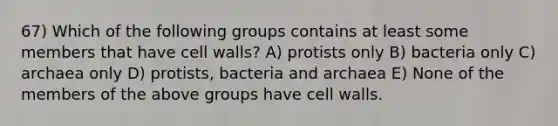 67) Which of the following groups contains at least some members that have cell walls? A) protists only B) bacteria only C) archaea only D) protists, bacteria and archaea E) None of the members of the above groups have cell walls.