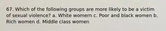 67. Which of the following groups are more likely to be a victim of sexual violence? a. White womern c. Poor and black women b. Rich women d. Middle class women