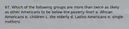 67. Which of the following groups are more than twice as likely as other Americans to be below the poverty line? a. African Americans b. children c. the elderly d. Latino Americans e. single mothers