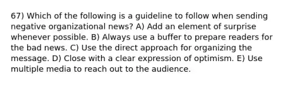 67) Which of the following is a guideline to follow when sending negative organizational news? A) Add an element of surprise whenever possible. B) Always use a buffer to prepare readers for the bad news. C) Use the direct approach for organizing the message. D) Close with a clear expression of optimism. E) Use multiple media to reach out to the audience.