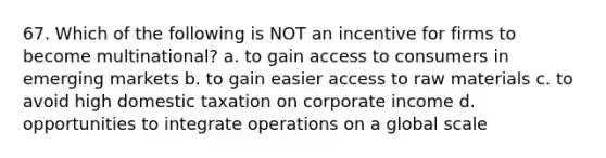 67. Which of the following is NOT an incentive for firms to become multinational? a. to gain access to consumers in emerging markets b. to gain easier access to raw materials c. to avoid high domestic taxation on corporate income d. opportunities to integrate operations on a global scale