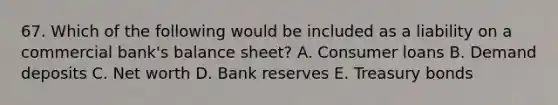 67. Which of the following would be included as a liability on a commercial bank's balance sheet? A. Consumer loans B. Demand deposits C. Net worth D. Bank reserves E. Treasury bonds