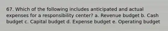 67. Which of the following includes anticipated and actual expenses for a responsibility center? a. Revenue budget b. <a href='https://www.questionai.com/knowledge/k5eyRVQLz3-cash-budget' class='anchor-knowledge'>cash budget</a> c. Capital budget d. Expense budget e. Operating budget