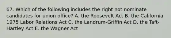 67. Which of the following includes the right not nominate candidates for union office? A. the Roosevelt Act B. the California 1975 Labor Relations Act C. the Landrum-Griffin Act D. the Taft-Hartley Act E. the Wagner Act