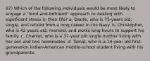 67) Which of the following individuals would be most likely to engage a "tend-and-befriend" approach to dealing with significant stress in their life? a. Dante, who is 75-years old, single, and retired from a long career in the Navy. b. Christopher, who is 42 years old, married, and works long hours to support his family. c. Chantel, who is a 37-year old single mother living with her son and two roommates. d. Tamal, who is a 14-year old first-generation Indian-American middle-school student living with his grandparents.