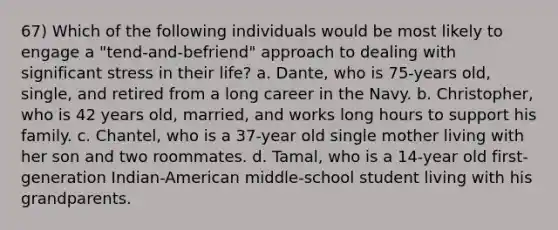 67) Which of the following individuals would be most likely to engage a "tend-and-befriend" approach to dealing with significant stress in their life? a. Dante, who is 75-years old, single, and retired from a long career in the Navy. b. Christopher, who is 42 years old, married, and works long hours to support his family. c. Chantel, who is a 37-year old single mother living with her son and two roommates. d. Tamal, who is a 14-year old first-generation Indian-American middle-school student living with his grandparents.