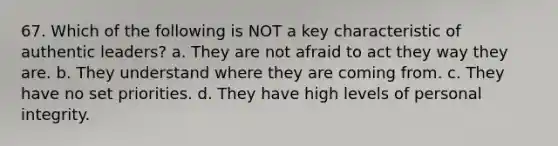 67. Which of the following is NOT a key characteristic of authentic leaders? a. They are not afraid to act they way they are. b. They understand where they are coming from. c. They have no set priorities. d. They have high levels of personal integrity.