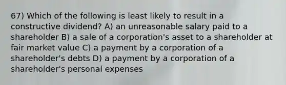 67) Which of the following is least likely to result in a constructive dividend? A) an unreasonable salary paid to a shareholder B) a sale of a corporation's asset to a shareholder at fair market value C) a payment by a corporation of a shareholder's debts D) a payment by a corporation of a shareholder's personal expenses