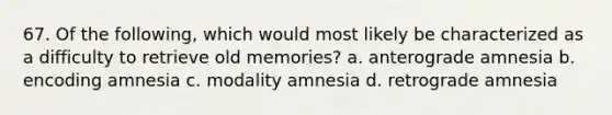 67. Of the following, which would most likely be characterized as a difficulty to retrieve old memories? a. anterograde amnesia b. encoding amnesia c. modality amnesia d. retrograde amnesia