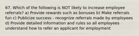 67. Which of the following is NOT likely to increase employee referrals? a) Provide rewards such as bonuses b) Make referrals fun c) Publicize success - recognize referrals made by employees d) Provide detailed information and rules so all employees understand how to refer an applicant for employment