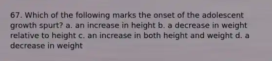 67. Which of the following marks the onset of the adolescent growth spurt? a. an increase in height b. a decrease in weight relative to height c. an increase in both height and weight d. a decrease in weight