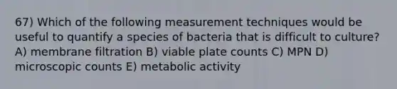 67) Which of the following measurement techniques would be useful to quantify a species of bacteria that is difficult to culture? A) membrane filtration B) viable plate counts C) MPN D) microscopic counts E) metabolic activity