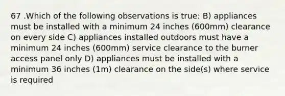 67 .Which of the following observations is true: B) appliances must be installed with a minimum 24 inches (600mm) clearance on every side C) appliances installed outdoors must have a minimum 24 inches (600mm) service clearance to the burner access panel only D) appliances must be installed with a minimum 36 inches (1m) clearance on the side(s) where service is required