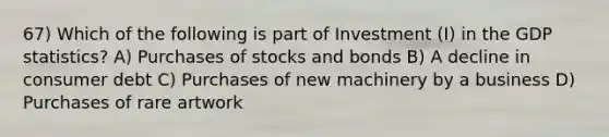 67) Which of the following is part of Investment (I) in the GDP statistics? A) Purchases of stocks and bonds B) A decline in consumer debt C) Purchases of new machinery by a business D) Purchases of rare artwork