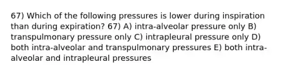 67) Which of the following pressures is lower during inspiration than during expiration? 67) A) intra-alveolar pressure only B) transpulmonary pressure only C) intrapleural pressure only D) both intra-alveolar and transpulmonary pressures E) both intra-alveolar and intrapleural pressures