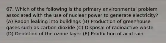 67. Which of the following is the primary environmental problem associated with the use of nuclear power to generate electricity? (A) Radon leaking into buildings (B) Production of greenhouse gases such as carbon dioxide (C) Disposal of radioactive waste (D) Depletion of the ozone layer (E) Production of acid rain