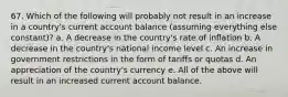 67. Which of the following will probably not result in an increase in a country's current account balance (assuming everything else constant)? a. A decrease in the country's rate of inflation b. A decrease in the country's national income level c. An increase in government restrictions in the form of tariffs or quotas d. An appreciation of the country's currency e. All of the above will result in an increased current account balance.