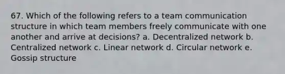 67. Which of the following refers to a team communication structure in which team members freely communicate with one another and arrive at decisions? a. Decentralized network b. Centralized network c. Linear network d. Circular network e. Gossip structure