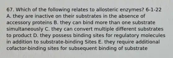 67. Which of the following relates to allosteric enzymes? 6-1-22 A. they are inactive on their substrates in the absence of accessory proteins B. they can bind more than one substrate simultaneously C. they can convert multiple different substrates to product D. they possess binding sites for regulatory molecules in addition to substrate-binding Sites E. they require additional cofactor-binding sites for subsequent binding of substrate