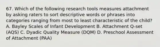 67. Which of the following research tools measures attachment by asking raters to sort descriptive words or phrases into categories ranging from most to least characteristic of the child? A. Bayley Scales of Infant Development B. Attachment Q-set (AQS) C. Dyadic Quality Measure (DQM) D. Preschool Assessment of Attachment (PAA)