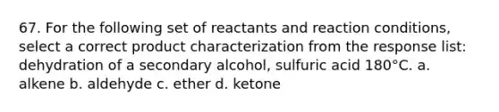 67. For the following set of reactants and reaction conditions, select a correct product characterization from the response list: dehydration of a secondary alcohol, sulfuric acid 180°C. a. alkene b. aldehyde c. ether d. ketone