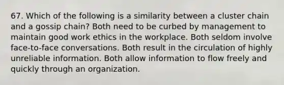 67. Which of the following is a similarity between a cluster chain and a gossip chain? Both need to be curbed by management to maintain good work ethics in the workplace. Both seldom involve face-to-face conversations. Both result in the circulation of highly unreliable information. Both allow information to flow freely and quickly through an organization.