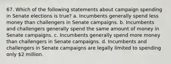 67. Which of the following statements about campaign spending in Senate elections is true? a. Incumbents generally spend less money than challengers in Senate campaigns. b. Incumbents and challengers generally spend the same amount of money in Senate campaigns. c. Incumbents generally spend more money than challengers in Senate campaigns. d. Incumbents and challengers in Senate campaigns are legally limited to spending only 2 million.