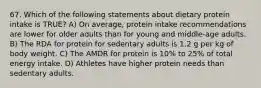 67. Which of the following statements about dietary protein intake is TRUE? A) On average, protein intake recommendations are lower for older adults than for young and middle-age adults. B) The RDA for protein for sedentary adults is 1.2 g per kg of body weight. C) The AMDR for protein is 10% to 25% of total energy intake. D) Athletes have higher protein needs than sedentary adults.