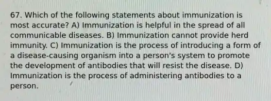 67. Which of the following statements about immunization is most accurate? A) Immunization is helpful in the spread of all communicable diseases. B) Immunization cannot provide herd immunity. C) Immunization is the process of introducing a form of a disease-causing organism into a person's system to promote the development of antibodies that will resist the disease. D) Immunization is the process of administering antibodies to a person.