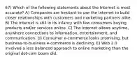 67) Which of the following statements about the Internet is most accurate? A) Companies are hesitant to use the Internet to build closer relationships with customers and marketing partners alike. B) The Internet is still in its infancy with few consumers buying products and/or services online. C) The Internet allows anytime, anywhere connections to information, entertainment, and communication. D) Consumer e-commerce looks promising, but business-to-business e-commerce is declining. E) Web 2.0 involved a less balanced approach to online marketing than the original dot-com boom did.