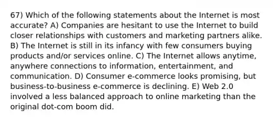 67) Which of the following statements about the Internet is most accurate? A) Companies are hesitant to use the Internet to build closer relationships with customers and marketing partners alike. B) The Internet is still in its infancy with few consumers buying products and/or services online. C) The Internet allows anytime, anywhere connections to information, entertainment, and communication. D) Consumer e-commerce looks promising, but business-to-business e-commerce is declining. E) Web 2.0 involved a less balanced approach to online marketing than the original dot-com boom did.