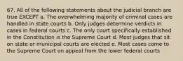 67. All of the following statements about the judicial branch are true EXCEPT a. The overwhelming majority of criminal cases are handled in state courts b. Only judges determine verdicts in cases in federal courts c. The only court specifically established in the Constitution is the Supreme Court d. Most judges that sit on state or municipal courts are elected e. Most cases come to the Supreme Court on appeal from the lower federal courts