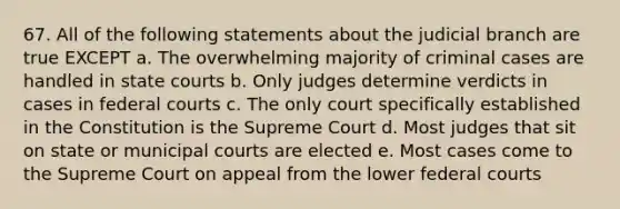 67. All of the following statements about the judicial branch are true EXCEPT a. The overwhelming majority of criminal cases are handled in state courts b. Only judges determine verdicts in cases in federal courts c. The only court specifically established in the Constitution is the Supreme Court d. Most judges that sit on state or municipal courts are elected e. Most cases come to the Supreme Court on appeal from the lower federal courts